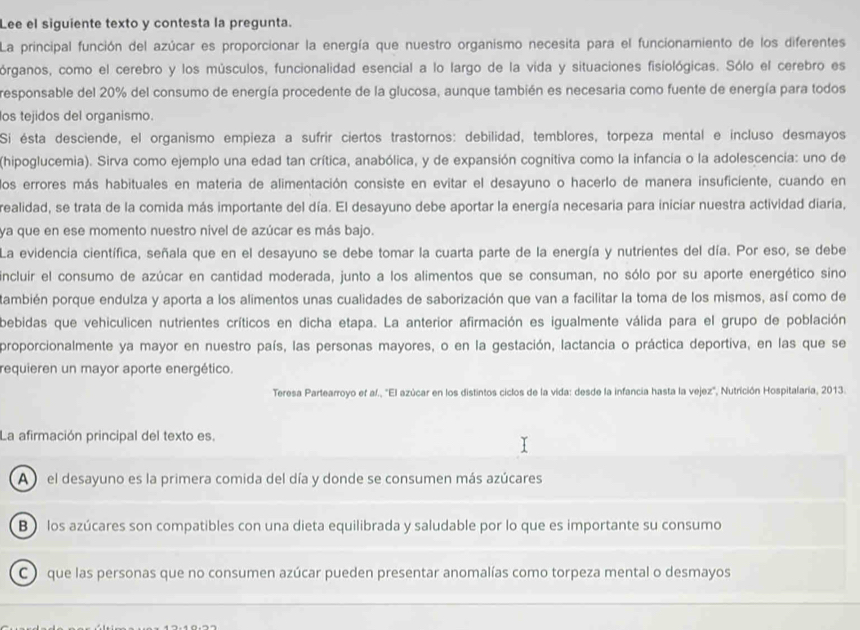 Lee el siguiente texto y contesta la pregunta.
La principal función del azúcar es proporcionar la energía que nuestro organismo necesita para el funcionamiento de los diferentes
órganos, como el cerebro y los músculos, funcionalidad esencial a lo largo de la vida y situaciones fisiológicas. Sólo el cerebro es
responsable del 20% del consumo de energía procedente de la glucosa, aunque también es necesaria como fuente de energía para todos
os tejidos del organismo.
Si ésta desciende, el organismo empieza a sufrir ciertos trastornos: debilidad, temblores, torpeza mental e incluso desmayos
(hipoglucemia). Sirva como ejemplo una edad tan crítica, anabólica, y de expansión cognitiva como la infancia o la adolescencia: uno de
los errores más habituales en materia de alimentación consiste en evitar el desayuno o hacerlo de manera insuficiente, cuando en
realidad, se trata de la comida más importante del día. El desayuno debe aportar la energía necesaria para iniciar nuestra actividad diaría,
ya que en ese momento nuestro nivel de azúcar es más bajo.
La evidencia científica, señala que en el desayuno se debe tomar la cuarta parte de la energía y nutrientes del día. Por eso, se debe
incluir el consumo de azúcar en cantidad moderada, junto a los alimentos que se consuman, no sólo por su aporte energético sino
también porque endulza y aporta a los alimentos unas cualidades de saborización que van a facilitar la toma de los mismos, así como de
bebidas que vehiculicen nutrientes críticos en dicha etapa. La anterior afirmación es igualmente válida para el grupo de población
proporcionalmente ya mayor en nuestro país, las personas mayores, o en la gestación, lactancia o práctica deportiva, en las que se
requieren un mayor aporte energético.
Teresa Partearroyo ef af., 'El azúcar en los distintos ciclos de la vida: desde la infancia hasta la vejez", Nutrición Hospitalaría, 2013.
La afirmación principal del texto es.
A ) el desayuno es la primera comida del día y donde se consumen más azúcares
B ) los azúcares son compatibles con una dieta equilibrada y saludable por lo que es importante su consumo
C ) que las personas que no consumen azúcar pueden presentar anomalías como torpeza mental o desmayos