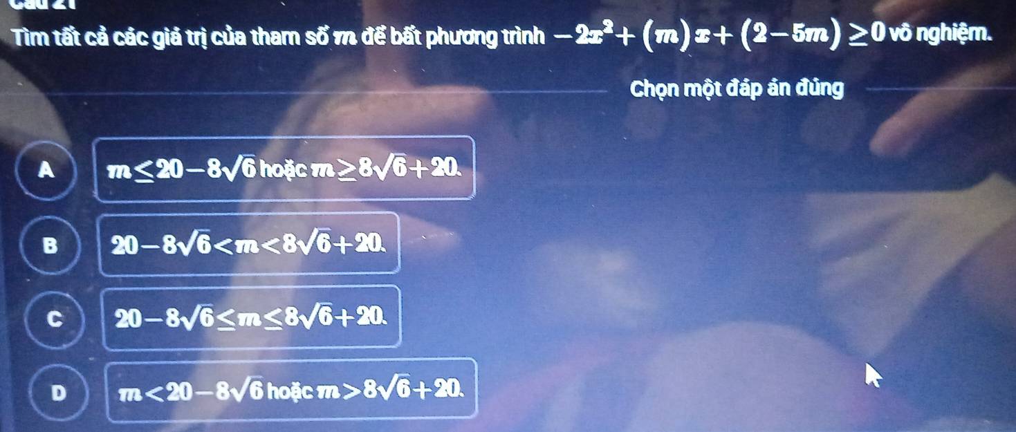 Tìm tất cả các giả trị của tham số m để bất phương trình -2x^2+(m)x+(2-5m)≥ 0 vô nghiệm.
Chọn một đáp ản đủng
A m≤ 20-8sqrt(6) hoặc m≥ 8sqrt(6)+20.
B 20-8sqrt(6) .
C 20-8sqrt(6)≤ m≤ 8sqrt(6)+20.
D m<20-8sqrt(6)ho□ cm>8sqrt(6)+20.