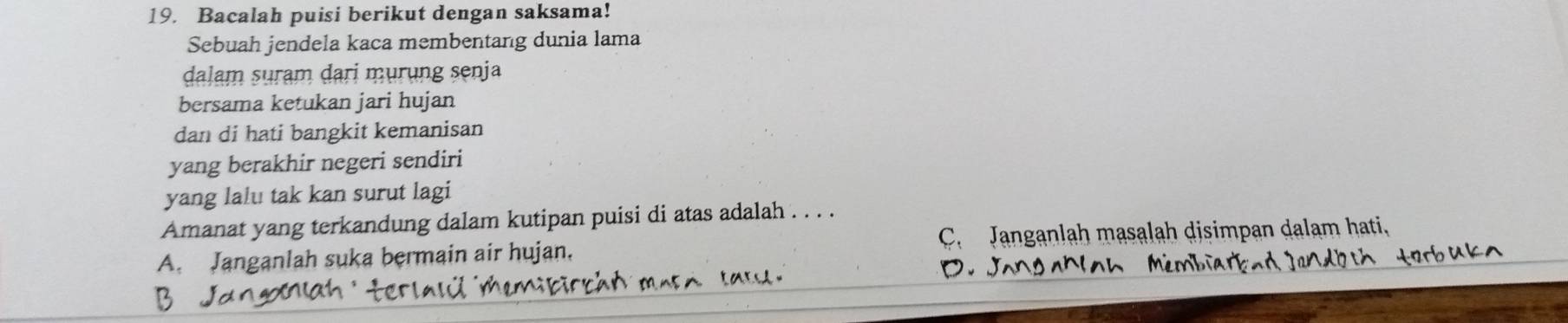 Bacalah puisi berikut dengan saksama!
Sebuah jendela kaca membentang dunia lama
dalam suram dari murung senja
bersama ketukan jari hujan
dan di hati bangkit kemanisan
yang berakhir negeri sendiri
yang lalu tak kan surut lagi
Amanat yang terkandung dalam kutipan puisi di atas adalah . . . .
A. Janganlah suka bermain air hujan. C. Janganlah masalah disimpan dalam hati,