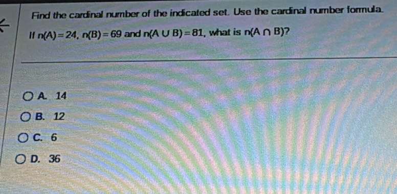 Find the cardinal number of the indicated set. Use the cardinal number formula.
If n(A)=24, n(B)=69 and n(A∪ B)=81 , what is n(A∩ B) ?
A. 14
B. 12
C. 6
D. 36