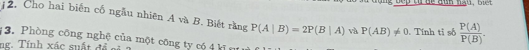 sù đụng bep từ đề dùn nau, biết 
12. Cho hai biến cố ngẫu nhiên A và B. Biết rằng P(A|B)=2P(B|A) và P(AB)!= 0. Tính tỉ số  P(A)/P(B) . 
1 3. Phòng công nghệ của một công ty có 4 kĩ c 
ng. Tính xác suất để cỏ