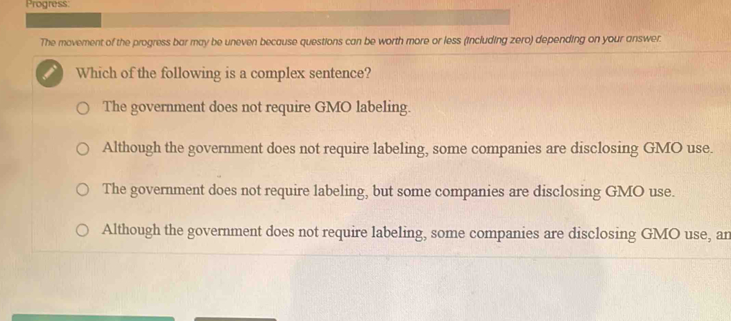 Progress:
The movement of the progress bar may be uneven because questions can be worth more or less (including zero) depending on your answer.
Which of the following is a complex sentence?
The government does not require GMO labeling.
Although the government does not require labeling, some companies are disclosing GMO use.
The government does not require labeling, but some companies are disclosing GMO use.
Although the government does not require labeling, some companies are disclosing GMO use, an