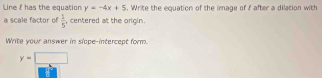 Line l has the equation y=-4x+5. Write the equation of the image of l after a dilation with 
a scale factor of  1/5  , centered at the origin. 
Write your answer in slope-intercept form.
y=□
 □ /□  