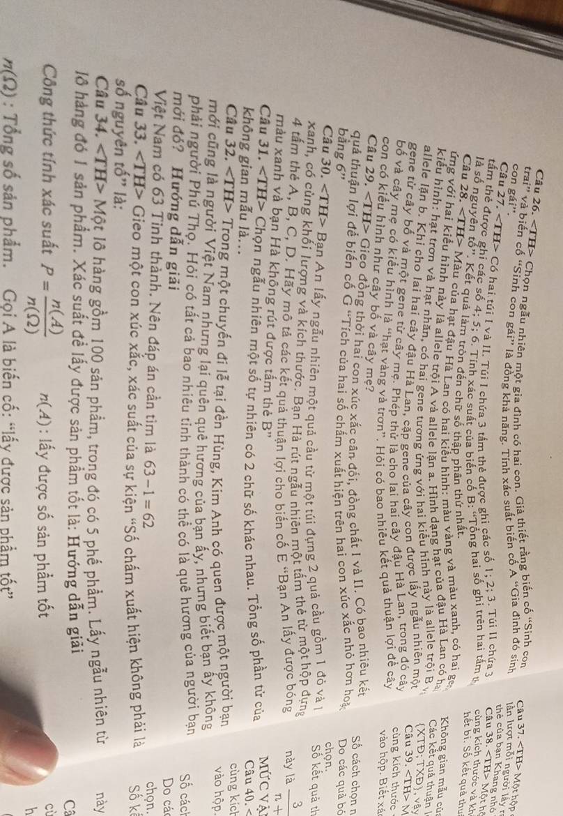 Cầu 26. Chọn ngẫu nhiên một gia đình có hai con. Giả thiết rằng biến cố “Sinh con
Câu 37. Một hộp
trai” và biến cố “Sinh con gái” là đồng khả năng. Tính xác suất biến cổ A “Gia đình đó sinh lần lượt mỗi người lấy r
con gái''.
thẻ của bạn Khang nhỏ
Câu 27. Có hai túi 1 và II. Túi I chứa 3 tấm thẻ được ghi các số 1; 2; 3. Túi II chứa 3 Câu 38. < <tex>IH> - Một hồ
tấm thẻ được ghi các số 4; 5; 6. Tính xác suất của biến cố B: “Tổng hai số ghi trên hai tấm t cùng kích thước và kh
là số nguyên tố'. Kết quả lám tròn đến chữ số thập phân thứ nhất.
hết bi. Số kết quả thui
Câu 28. Màu của hạt đậu Hà Lan có hai kiểu hình: màu vàng và màu xanh, có hai gen Không gian mẫu củ
ứng với hai kiểu hình này là allele trội A và allele lăn a. Hình dạng hạt của đậu Hà Lan có ha
Các kết quả thuận |
kiểu hình: hạt trơn và hạt nhăn, có hai gene tương ứng với hai kiểu hinh này là allele trội Bv TXB) , vậy
allele lặn b. Khí cho lai hai cây đậu Hà Lan, cặp gene của cây con được lấy ngẫu nhiên một XTĐ; Câu 39. < <tex>TH> a
gene từ cây bố và một gene từ cây mẹ. Phép thử là cho lai hai cây đậu Hà Lan, trong đó cây cùng kích thước
bố và cây mẹ có kiểu hình là “hạt vàng và trơn”. Hỏi có bao nhiều kết quả thuận lợi đề cây vào hộp. Biết xá
con có kiểu hình như cây bố và cây mẹ?
Câu 29. ∠ TH> * Gieo đồng thời hai con xúc xắc cân đối, đồng chất I và II. Có bao nhiêu kết Số cách chọn n
quả thuận lợi đế biến cố Ở 'Tích của hai số chấm xuất hiện trên hai con xúc xắc nhỏ hơn hoặ
bằng 6' Do các quả bó
chọn.
Câu 30. ∠ TH>B Bạn An lấy ngẫu nhiên một quả cầu từ một túi đựng 2 quả cầu gồm 1 đỏ và 1 Số kết quả th
xanh, có cùng khối lượng và kích thước. Bạn Hà rút ngẫu nhiên một tấm thẻ từ một hộp dựng
4 tấm thẻ A, B, C, D. Hãy mô tả các kết quả thuận lợi cho biển cố E 'Bạn An lấy được bóng này là  3/n+ 
màu xanh và bạn Hà không rút được tấm thẻ B'' Mức vậ
Câu 31. ∠ TH> C Chọn ngẫu nhiên một số tự nhiên có 2 chữ số khác nhau. Tổng số phần tử của Câu 40. <
không gian mẫu là...
Câu  32 ∠ TH> Trong một chuyến đi lễ tại đền Hùng, Kim Anh có quen được một người bạn cùng kích vào hộp
mới cũng là người Việt Nam nhưng lại quên quê hương của bạn ấy, nhưng biết bạn ấy không
phải người Phú Thọ. Hỏi có tất cả bao nhiêu tỉnh thành có thể có là quê hương của người bạn ố các
mới đó? Hướng dẫn giải Do các
Việt Nam có 63 Tinh thành. Nên đáp án cần tìm là 63-1=62 chọn.
Câu 33. ∠ TH> Gieo một con xúc xắc, xác suất của sự kiện 'Số chấm xuất hiện không phải là Số kể
số nguyên tố" là:
Câu 34. ∠ TH>Mhat Q : lô hàng gồm 100 sản phẩm, trong đó có 5 phế phẩm. Lấy ngẫu nhiên từ này
1 hàng đó 1 sản phẩm. Xác suất đề lấy được sản phẩm tốt là: Hướng dẫn giải Câ
Công thức tính xác suất P= n(A)/n(Omega )  n(A) : lấy được số sản phẩm tốt
cù
h
n(Omega ) : Tổng số sản phẩm. Gọi A là biến cố: “lấy được sản phẩm tốt”