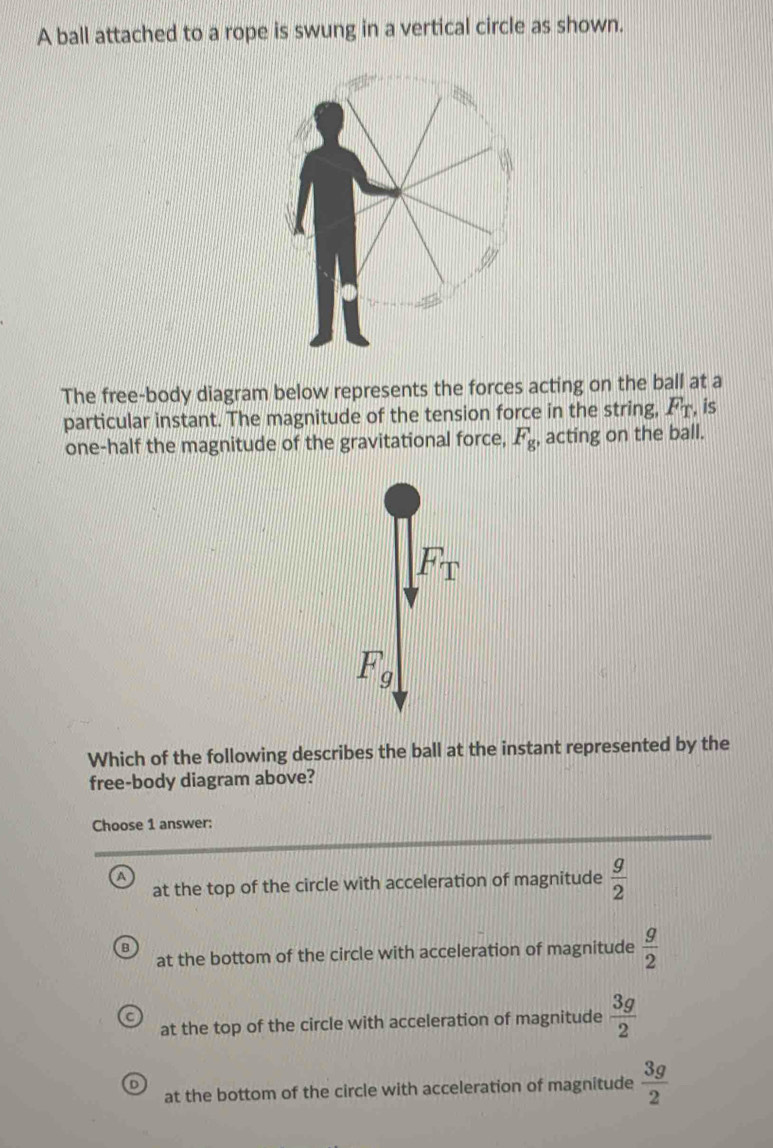 A ball attached to a rope is swung in a vertical circle as shown.
The free-body diagram below represents the forces acting on the ball at a
particular instant. The magnitude of the tension force in the string, F_T. is
one-half the magnitude of the gravitational force, F_g, acting on the ball.
F_T
F_g
Which of the following describes the ball at the instant represented by the
free-body diagram above?
Choose 1 answer:
at the top of the circle with acceleration of magnitude  g/2 
at the bottom of the circle with acceleration of magnitude  g/2 
at the top of the circle with acceleration of magnitude  3g/2 
at the bottom of the circle with acceleration of magnitude  3g/2 