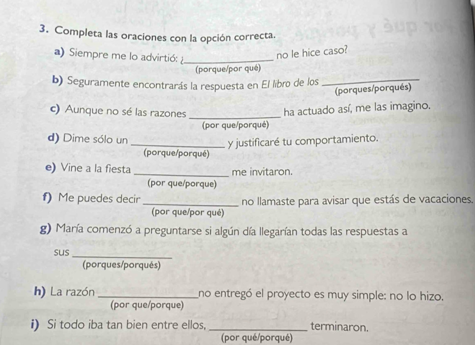 Completa las oraciones con la opción correcta. 
a) Siempre me lo advirtió:_ 
no le hice caso? 
(porque/por qué) 
b) Seguramente encontrarás la respuesta en El libro de los_ 
(porques/porqués) 
c) Aunque no sé las razones_ 
ha actuado así, me las imagino. 
(por que/porqué) 
d) Dime sólo un 
_y justificaré tu comportamiento. 
(porque/porqué) 
e) Vine a la fiesta _me invitaron. 
(por que/porque) 
f) Me puedes decir _no llamaste para avisar que estás de vacaciones. 
(por que/por qué) 
g) María comenzó a preguntarse si algún día llegarían todas las respuestas a 
_ 
sus 
(porques/porqués) 
h) La razón _no entregó el proyecto es muy simple: no lo hizo. 
(por que/porque) 
i) Si todo iba tan bien entre ellos, _terminaron. 
(por qué/porqué)