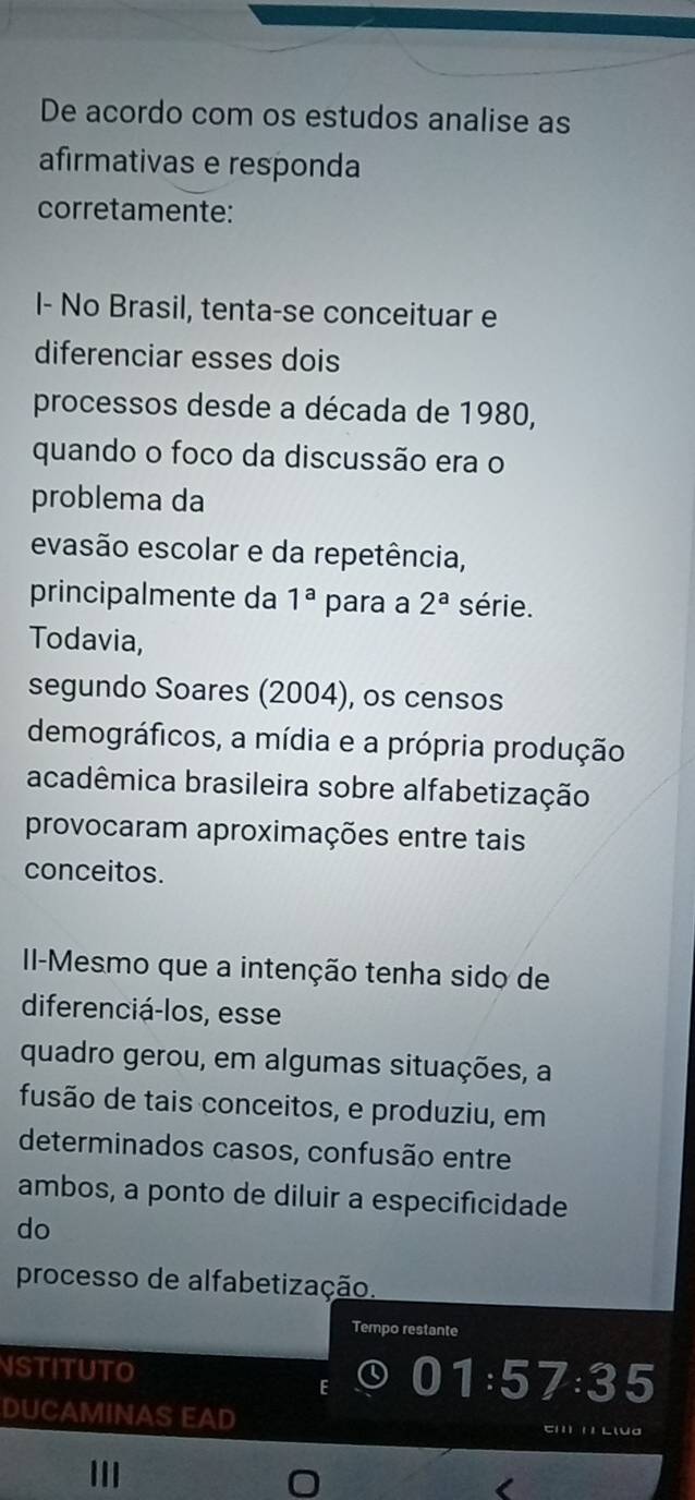 De acordo com os estudos analise as 
afirmativas e responda 
corretamente: 
I- No Brasil, tenta-se conceituar e 
diferenciar esses dois 
processos desde a década de 1980, 
quando o foco da discussão era o 
problema da 
evasão escolar e da repetência, 
principalmente da 1^a para a 2^a série. 
Todavia, 
segundo Soares (2004), os censos 
demográficos, a mídia e a própria produção 
acadêmica brasileira sobre alfabetização 
provocaram aproximações entre tais 
conceitos. 
II-Mesmo que a intenção tenha sido de 
diferenciá-los, esse 
quadro gerou, em algumas situações, a 
fusão de tais conceitos, e produziu, em 
determinados casos, confusão entre 
ambos, a ponto de diluir a especificidade 
do 
processo de alfabetização. 
Tempo restante 
NSTITUTO 
E
1:57:35
DUCAMINAS EAD em 1 Llua 
III 
O