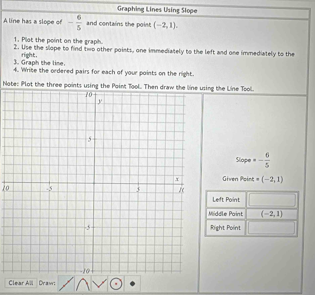 Graphing Lines Using Slope 
A line has a slope of - 6/5  and contains the point (-2,1). 
1. Plot the point on the graph. 
2. Use the slope to find two other points, one immediately to the left and one immediately to the 
right. 
3. Graph the line. 
4. Write the ordered pairs for each of your points on the right. 
Note: Plot the three points using the Point Tool. Then draw the line using the Line Tool. 
Slope =- 6/5 
Given Point =(-2,1)
10 
Left Point 
Middle Point (-2,1)
Right Point 
Clear All Draw: