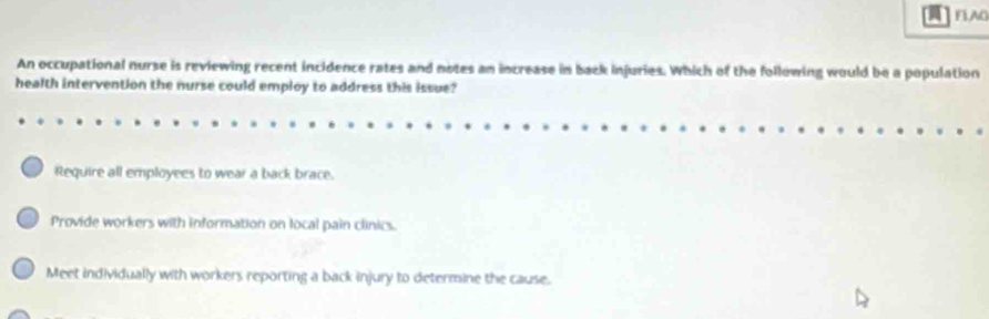 FLAO
An occupational nurse is reviewing recent incidence rates and notes an increase in back injuries. Which of the following would be a population
health intervention the nurse could employ to address this issue?
Require all employees to wear a back brace.
Provide workers with information on local pain clinics.
Meet individually with workers reporting a back injury to determine the cause.