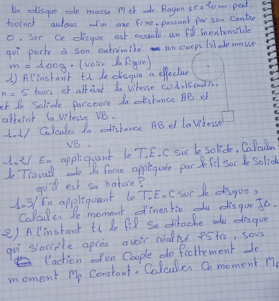 Un disque te masse met e Rayon r=20cm peat 
tournet autoun Im axe fine, passant par son Centie 
0. Sor ce disgue eat enaule un fidl inextensible 
quì porte a son enremite un corps (slde masse 
lo0g. (voice Da Figure) 
1) Alinstant tn de disqve a effecture
n=5 fours er afreint la vitesse co 1=15rad7s
et le solide parcoure da distance AB er 
atternt la vpresse VB. 
1. 1/ Colculer fa distance ABel lavitesse 
VB. 
doe/ En appliquent le T. E. C sur le solide, Calculen 
Je Travail de Pa force appliquee par Be fil soc le Solice 
gu'll est sa bature? 
103/ En applequant (e T. E. C sor le disgue, 
Calculen Pe moment dinen tie du disgue Jo. 
2) A linstant ti he fil se ditoche ou disgue 
guì slarrete apres aveir realise eStrs, sous 
(action un Coople de frotement de 
moment Me Constant. Colcules Ce moment me