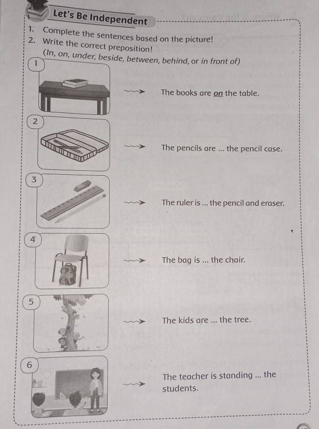 Let's Be Independent 
1. Complete the sentences based on the picture! 
2. Write the correct preposition! 
(In, on, under, beside, between, behind, or in front of) 
The books are on the table. 
The pencils are ... the pencil case. 
3 
The ruler is ... the pencil and eraser. 
4 
The bag is ... the chair. 
5 
The kids are ... the tree. 
6 
The teacher is standing ... the 
students.