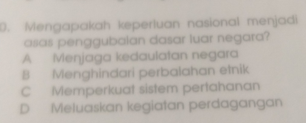 Mengapakah keperluan nasional menjadi
asas penggubalan dasar luar negara?
A Menjaga kedaulatan negara
B Menghindari perbalahan etnik
C Memperkuat sistem pertahanan
D Meluaskan kegiatan perdagangan