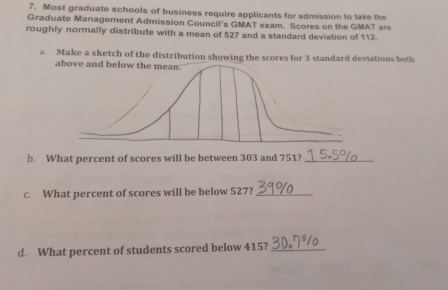 Most graduate schools of business require applicants for admission to take the 
Graduate Management Admission Council’s GMAT exam. Scores on the GMAT are 
roughly normally distribute with a mean of 527 and a standard deviation of 112. 
a. Make a sketch of the distribution showing the scores for 3 standard deviations both 
b. What percent of scores will be between 303 and 751?_ 
c. What percent of scores will be below 527?_ 
d. What percent of students scored below 415?_