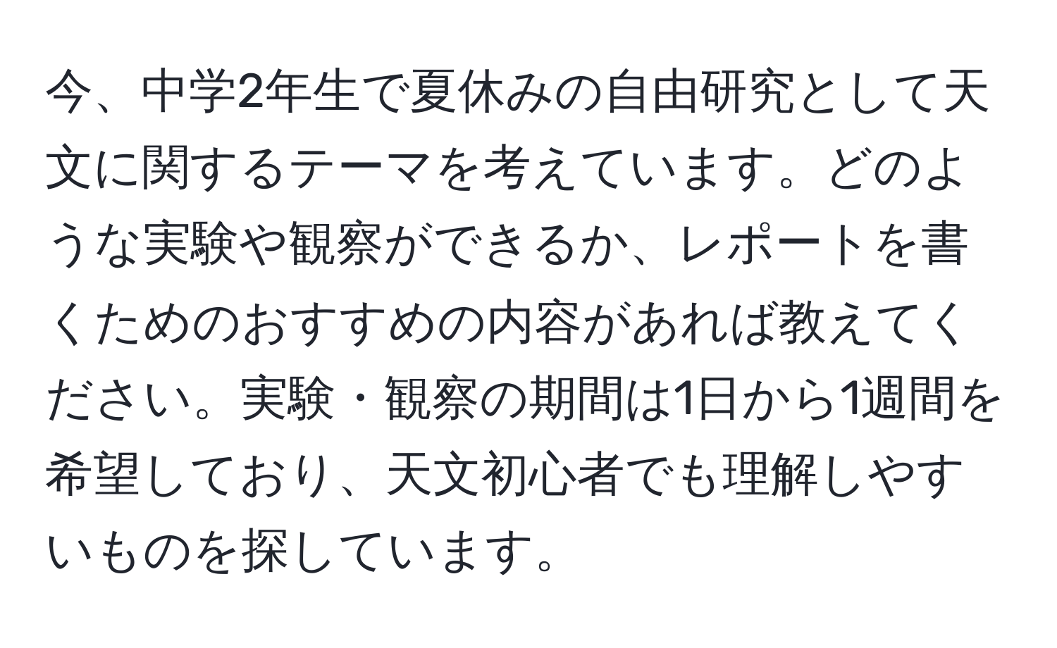 今、中学2年生で夏休みの自由研究として天文に関するテーマを考えています。どのような実験や観察ができるか、レポートを書くためのおすすめの内容があれば教えてください。実験・観察の期間は1日から1週間を希望しており、天文初心者でも理解しやすいものを探しています。