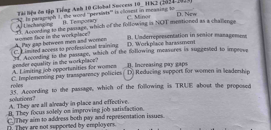 Tài liệu ôn tập Tiếng Anh 10 Global Success 10_ HK2 (2024-2025)
32. In paragraph 1, the word “persists” is closest in meaning to _.
A Unchanging B. Temporary C. Minor D. New
33. According to the passage, which of the following is NOT mentioned as a challenge
women face in the workplace?
A Pay gap between men and women B. Underrepresentation in senior management
C. Limited access to professional training D. Workplace harassment
34. According to the passage, which of the following measures is suggested to improve
gender equality in the workplace?
A. Limiting job opportunities for women B. Increasing pay gaps
C. Implementing pay transparency policies D. Reducing support for women in leadership
roles
35. According to the passage, which of the following is TRUE about the proposed
solutions?
A. They are all already in place and effective.
B. They focus solely on improving job satisfaction.
C. They aim to address both pay and representation issues.
D. They are not supported by employers.