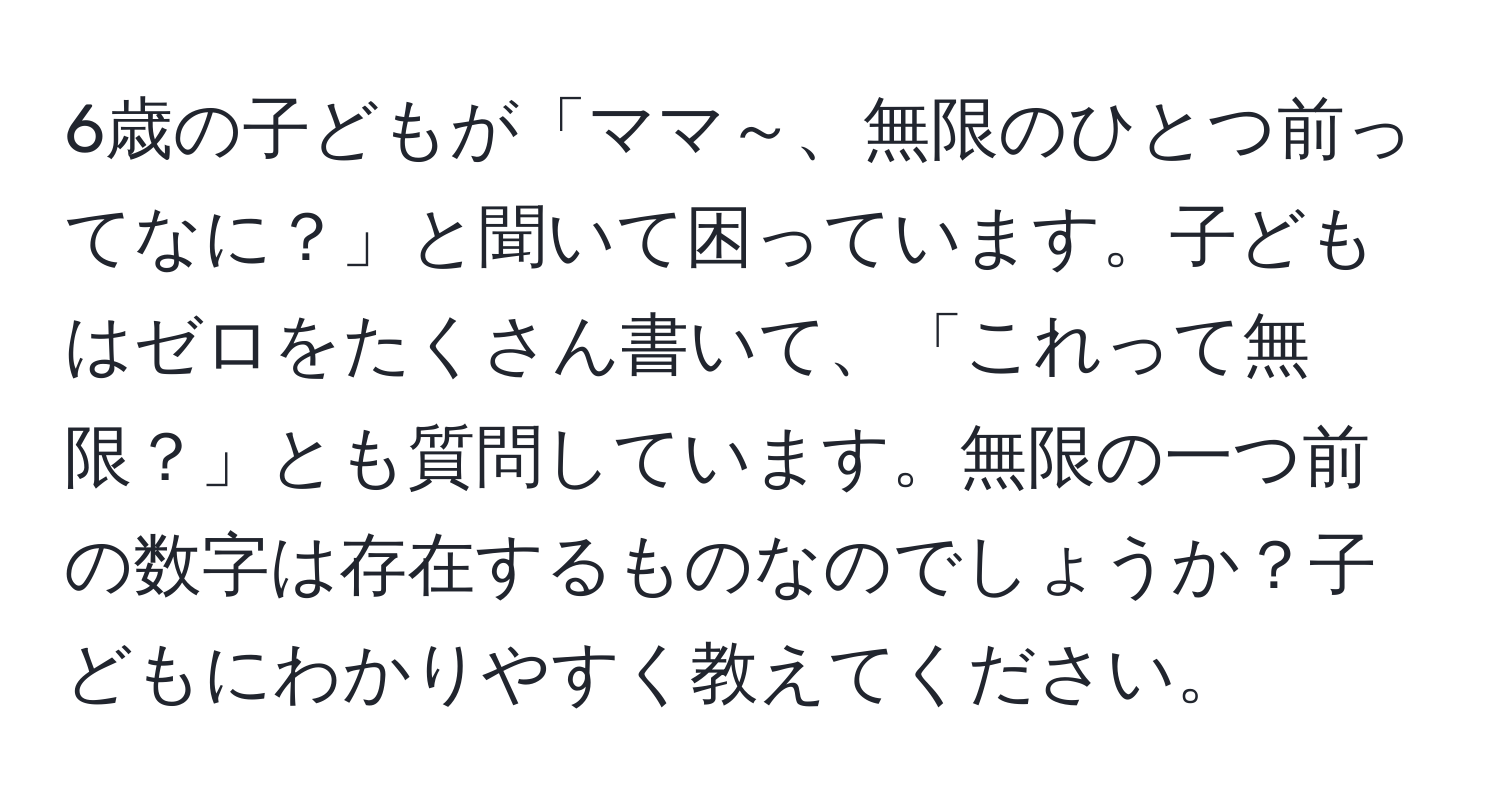 6歳の子どもが「ママ～、無限のひとつ前ってなに？」と聞いて困っています。子どもはゼロをたくさん書いて、「これって無限？」とも質問しています。無限の一つ前の数字は存在するものなのでしょうか？子どもにわかりやすく教えてください。