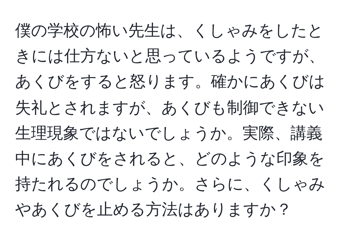 僕の学校の怖い先生は、くしゃみをしたときには仕方ないと思っているようですが、あくびをすると怒ります。確かにあくびは失礼とされますが、あくびも制御できない生理現象ではないでしょうか。実際、講義中にあくびをされると、どのような印象を持たれるのでしょうか。さらに、くしゃみやあくびを止める方法はありますか？