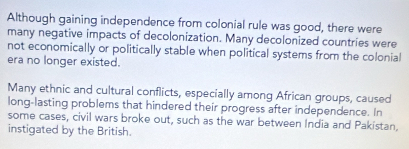 Although gaining independence from colonial rule was good, there were
many negative impacts of decolonization. Many decolonized countries were
not economically or politically stable when political systems from the colonial
era no longer existed.
Many ethnic and cultural conflicts, especially among African groups, caused
long-lasting problems that hindered their progress after independence. In
some cases, civil wars broke out, such as the war between India and Pakistan,
instigated by the British.