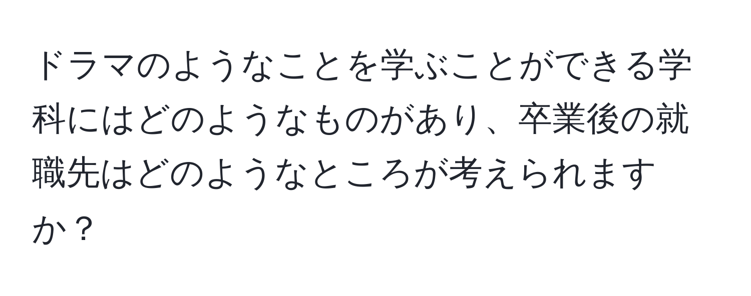 ドラマのようなことを学ぶことができる学科にはどのようなものがあり、卒業後の就職先はどのようなところが考えられますか？