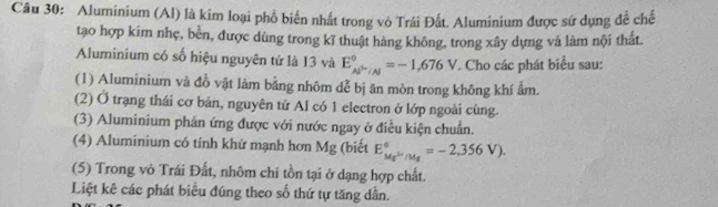 Aluminium (Al) là kim loại phổ biến nhất trong vỏ Trái Đất. Aluminium được sứ dụng để chế 
tạo hợp kim nhẹ, bền, được dùng trong kĩ thuật hàng không, trong xây dựng và làm nội thất. 
Aluminium có số hiệu nguyên tử là 13 và E_Al^(3+)/Al^circ =-1,676V. Cho các phát biểu sau: 
(1) Aluminium và đồ vật làm bằng nhôm dễ bị ăn mòn trong không khí ẩm. 
(2) Ở trạng thái cơ bản, nguyên tử Al có 1 electron ở lớp ngoài cùng. 
(3) Aluminium phản ứng được với nước ngay ở điều kiện chuẩn. 
(4) Aluminium có tính khứ mạnh hơn Mg (biết E_Mg^(5n)/Mg^6=-2,356V). 
(5) Trong vò Trái Đất, nhôm chi tồn tại ở dạng hợp chất. 
Liệt kê các phát biêu đúng theo số thứ tự tăng dần.