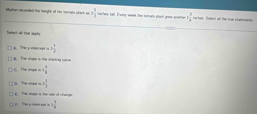 Marlon recorded the height of his tomato plant as 2 1/2  inches tall. Every week the tomato plant grew another 1 3/8  inches. Select all the true statements.
Select all that apply.
A The y-intercept is 2 1/2 .
B. The slope is the starting value.
C. The slope is 1 3/8 .
D. The slope is 2 1/2 .
E The slope is the rate of change.
F. The y-intercept is 1 3/8 .