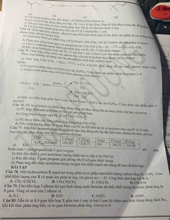 (a) (b)
(c) (d)
a) Các hydrocarbon trên đều thuộc vào hydrocarbon không no.
b)(a)vee a (d) là hai đồng đăng kể tiếp, (b) và (c) là hai đồng đăng kế tiếp nhau trong dãy đồng đâng
c) Tên gọi của chất (d) theo danh pháp thay thể là 4,4-dimethylpent-1-ene.
d) Tên gọi theo danh pháp thay thể của (b) là 3-methylbut-2-yne.
Câu 74. Hydrogen hóa alkene, alkyne trong điều kiện thích hợp sẽ thu được sản phẩm là các hydrocarbo
alkene hoặc alkane tương ứng.
a) Acetylene tham gia phản ứng với hydrogen, đun nóng, xúc tác Lindlar cho sản phẩm là ethane.
b) Phản ứng cộng hydrogen của propylene là: CH_2=CH-CH_3+H_2xrightarrow tto C,NiCH_3-CH_2-CH_3
c) Cho 2-methylpropene tham gia phản ứng với H_2(Ni,t°) thu được butane.
d) Khi cộng hydrogen (xúc tác Ni,t°) vào but-1-ene và but-2-yne thu được cùng một sản phẩm.
Câu 75. Phản ứng cộng nước vào alkene hay còn gọi là hydrate hoá alkene tạo ra alcohol.
Phản ứng thường sử dụng xúc tác phosphoric acid hoặc sulfuric acid.
a) Phản ứng
nghiệp. CH_2=CH_2+H_2Oxrightarrow H_3PO_4l°CH_3-CH_2( OV H được dùng để sản xuất ethanol trong công
b) Propylene phản ứng với H_2O (xúc tác H_3PO_4,t^o) thu được sản phẩm chính là propan-1-ol.
c) Isobutylene phản ứng với H_2O theo phương trình như sau:
beginarrayr CH_2=C-CH_3+HOHfrac H_3PO_4· t^0CH_3endarray CH_3frac ∈tlimits _C-CH_3∈tlimits _CH_3
CH_3
CH_2-CH-CH_3
Oh beginarrayr 1 CH_3endarray
d) Khi cho hỗn hợp gồm but-2-ene và but-1-ene+H_2O
alcohol. ( xúc tác H_3PO_4,t°) thu được sản phẩm gồm 3
Câu 76. PE là polymer có nhiều ứng dụng rộng rãi như: dùng làm áo mưa, khăn trải bàn, túi nylon...
a) PE là kí hiệu của polymer có tên gọi polypropylene.
b) Công thức cầu tạo của  1 PEk -(CH_2-CH_2)frac n
c) PE được điều chế bằng phản ứng trùng hợp CH_2=CH_2.
d) Nếu khối lượng phân tử trung bình của PE là 420.000 thì hệ số polymer hóa của PE là 15.000.
Câu 77. Đèn khò propane được sử dụng để hàn ống đồng khi lắp đặt điều hoà, nhưnim
loại như sắt phải dùng đèn x
C
a) 
hoàn toàygen. cháy
b) Khi đốt cháy 1 mol acetylene, lượng nhiệt tỏa ra xấp xỉ là 2043 kJ.
c) Khi đốt cháy 1 gam propane giải phóng 46,45 kJ/gam nhiệt lượng.
d) Phản ứng đốt cháy acetylene trong oxygen tỏa nhiệt mạnh nên dùng đề hàn cắt kim loại.
bài tập
Câu 78. Một hydrocarbon X mạch hở trong phân tử có phần trăm khối lượng carbon bằng 85,714%. Trên
phổ khối lượng của X có peak ion phân tử ứng với giá trị m/z=42. Công thức phù hợp với X là
A. CH_2=CHCH_3. B. CH_3CH_2CH_3. C. CH_3CH_3 D. CHequiv CH
Câu 79. Cho hỗn hợp 2 alkene lội qua bình dựng nước bromine dư thấy khối lượng bromine phản ứng là
8 gam. Tổng số mol của 2 alkene là
A. 0,1. B. 0,05. C. 0,025. D. 0,005.
Câu 80. Dẫn từ từ 8,4 gam hỗn hợp X gồm but-1-ene và but-2-ene lội chậm qua bình đựng dung dịch Br_2,
khi kết thúc phản ứng thấy có m gam bromine phản ứng. Giá trị m là