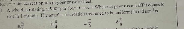 Rewrite the correct option in your answer sheet
1. A wheel is rotating at 900 rpm about its axis. When the power is cut off it comes to
rest in 1 minute. The angular retardation (assumed to be uniform) in rad sec^(-2) is
a  π /2  b  π /4  c.  π /6  d  π /8 