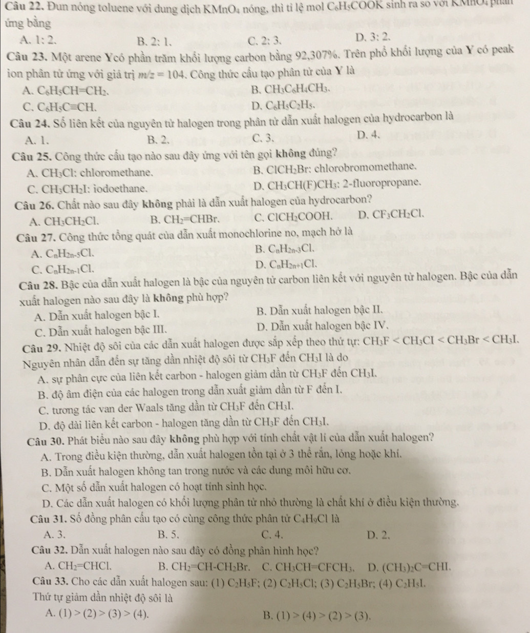 Đun nóng toluene với dung dịch K MnO_4 nóng, thì tỉ lệ mol C₆H₃COOK sinh ra so với KMhO, phán
ứng bằng
A. 1:2. B. 2:1. C. 2:3.
D. 3:2.
Câu 23. Một arene Ycó phần trăm khổi lượng carbon bằng 92,307%. Trên phổ khối lượng của Y có peak
ion phân tứ ứng với giá trị m/z=104 -. Công thức cấu tạo phân tử của Y là
A. C_6H_5CH=CH_2. B. CH_3C_6H_4CH_3.
C. C_6H_5Cequiv CH. D. C_6H_5C_2H_5.
Câu 24. Số liên kết của nguyên tử halogen trong phân tử dẫn xuất halogen của hydrocarbon là
A. 1. B. 2. C. 3. D. 4.
Câu 25. Công thức cấu tạo nào sau đây ứng với tên gọi không đúng?
A. CH_3Cl : chloromethane. : chlorobromomethane.
B. ClCH_2Br
C. CH_3CH_2I : iodoethane. D. CH_3CH( F)CH₃: 2-fluoropropane.
Câu 26. Chất nào sau đây không phải là dẫn xuất halogen của hydrocarbon?
A. CH_3CH_2Cl. B. CH_2=CHBr. C. ClCl t_2 COOH. D. CF_3CH_2Cl.
Câu 27. Công thức tổng quát của dẫn xuất monochlorine no, mạch hở là
A. C_nH_2n-5Cl. B. C_nH_2n-3Cl.
C. C_nH_2n-1Cl.
D. C_nH_2n+1Cl.
Câu 28. Bậc của dẫn xuất halogen là bậc của nguyên tử carbon liên kết với nguyên tử halogen. Bậc của dẫn
xuất halogen nào sau đây là không phù hợp?
A. Dẫn xuất halogen bậc I. B. Dẫn xuất halogen bậc II.
C. Dẫn xuất halogen bậc III. D. Dẫn xuất halogen bậc IV.
Câu 29. Nhiệt độ sôi của các dẫn xuất halogen được sắp xếp theo thứ tự: CH_3F
Nguyên nhân dẫn đến sự tăng dần nhiệt độ sôi từ CH_3F * đến CH₃I là do
A. sự phân cực của liên kết carbon - halogen giảm dần từ CH_3F * đến CH₃I.
B. độ âm điện của các halogen trong dẫn xuất giảm dần từ F đến I.
C. tương tác van der Waals tăng dần từ CH [_3] * đến CH₃I.
D. độ dài liên kết carbon - halogen tăng dần từ CH₃F đến CH₃I.
Câu 30. Phát biểu nào sau đây không phù hợp với tính chất vật lí của dẫn xuất halogen?
A. Trong điều kiện thường, dẫn xuất halogen tồn tại ở 3 thể rắn, lỏng hoặc khí,
B. Dẫn xuất halogen không tan trong nước và các dung môi hữu cơ.
C. Một số dẫn xuất halogen có hoạt tính sinh học.
D. Các dẫn xuất halogen có khối lượng phân tử nhỏ thường là chất khí ở điều kiện thường.
Câu 31. Số đồng phân cấu tạo có cùng công thức phân tử C₄H₉Cl là
A. 3. B. 5. C. 4. D. 2.
Câu 32. Dẫn xuất halogen nào sau đây có đồng phân hình học?
A. CH_2=CHCl. B. CH_2=CH-CH_2Br. C. CH_3CH=CFCH_3. D. (CH_3)_2C=CHI.
Câu 33. Cho các dẫn xuất halogen sau: (1) C_2H_5F; (2) C_2H_5Cl;(3)C_2H_5Br; (4) C_2H_5I.
Thứ tự giảm dần nhiệt độ sôi là
A. (1)>(2)>(3)>(4). B. (1)>(4)>(2)>(3).