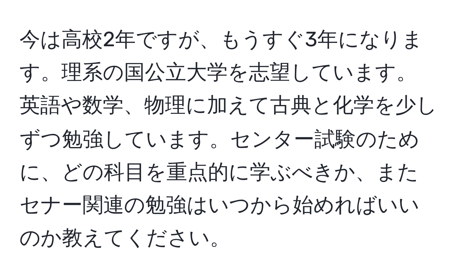 今は高校2年ですが、もうすぐ3年になります。理系の国公立大学を志望しています。英語や数学、物理に加えて古典と化学を少しずつ勉強しています。センター試験のために、どの科目を重点的に学ぶべきか、またセナー関連の勉強はいつから始めればいいのか教えてください。