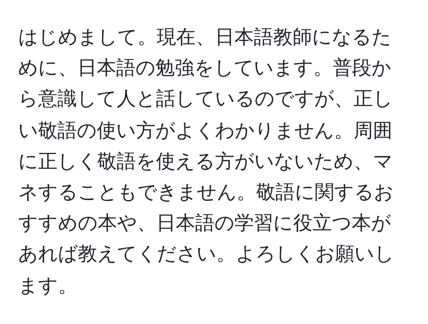 はじめまして。現在、日本語教師になるために、日本語の勉強をしています。普段から意識して人と話しているのですが、正しい敬語の使い方がよくわかりません。周囲に正しく敬語を使える方がいないため、マネすることもできません。敬語に関するおすすめの本や、日本語の学習に役立つ本があれば教えてください。よろしくお願いします。