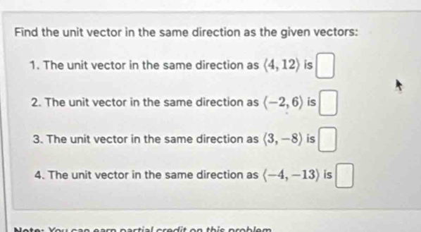 Find the unit vector in the same direction as the given vectors: 
1. The unit vector in the same direction as langle 4,12rangle is □
2. The unit vector in the same direction as langle -2,6rangle is □
3. The unit vector in the same direction as langle 3,-8rangle is □
4. The unit vector in the same direction as langle -4,-13rangle is □