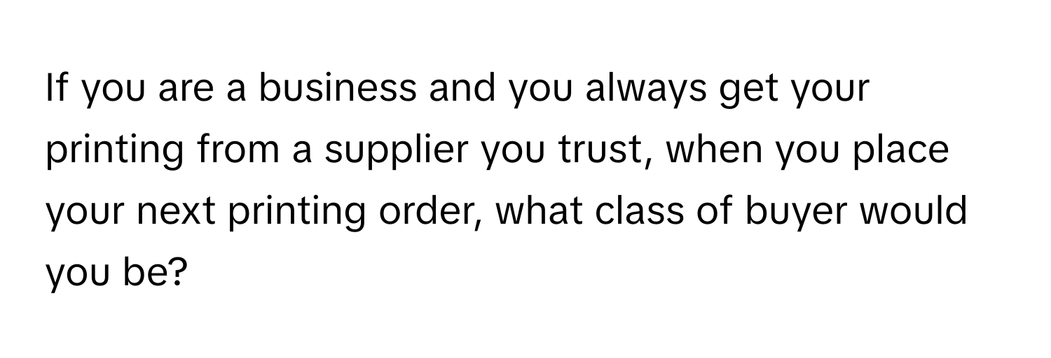 If you are a business and you always get your printing from a supplier you trust, when you place your next printing order, what class of buyer would you be?