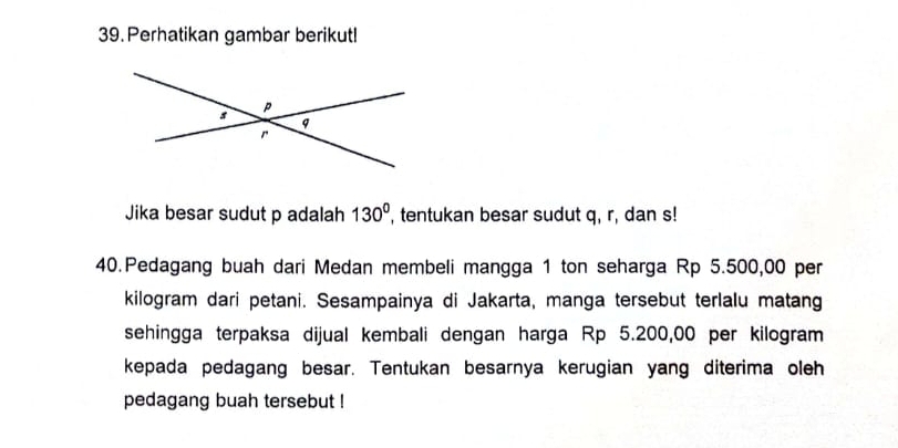 Perhatikan gambar berikut! 
Jika besar sudut p adalah 130° , tentukan besar sudut q, r, dan s! 
40.Pedagang buah dari Medan membeli mangga 1 ton seharga Rp 5.500,00 per
kilogram dari petani. Sesampainya di Jakarta, manga tersebut terlalu matang 
sehingga terpaksa dijual kembali dengan harga Rp 5.200,00 per kilogram
kepada pedagang besar. Tentukan besarnya kerugian yang diterima oleh 
pedagang buah tersebut !