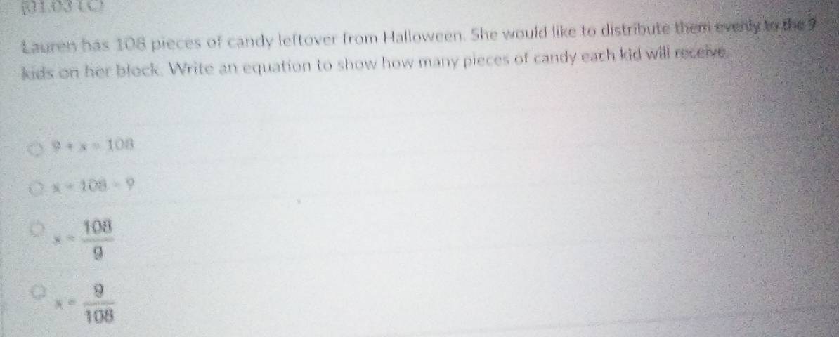 [1031
Lauren has 108 pieces of candy leftover from Halloween. She would like to distribute them evenly to the 
kids on her block. Write an equation to show how many pieces of candy each kid will receive.
9+x=108
x-108-9
s= 108/9 
x= 9/108 