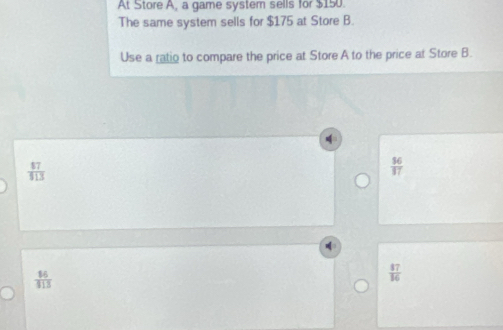 At Store A, a game system sells for $150.
The same system sells for $175 at Store B.
Use a ratio to compare the price at Store A to the price at Store B.
 87/419 
 36/37 
 16/113 
 87/16 