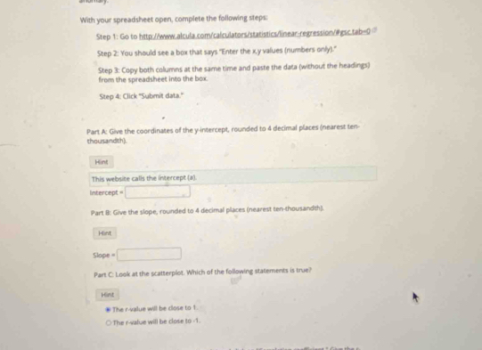 With your spreadsheet open, complete the following steps: 
Step 1: Go to http://www.alcula.com/calculators/statistics/linear-regression/@gsc.tab=0 
Step 2: You should see a box that says ''Enter the x, y values (numbers only).'' 
Step 3: Copy both collumns at the same time and paste the data (without the headings) 
from the spreadsheet into the box. 
Step 4: Click ''Submit data.' 
Part A: Give the coordinates of the y-intercept, rounded to 4 decimal places (nearest ten- 
thousandth) 
Hint 
This website calls the intercept (a). 
ntercept =□ 
Part B: Give the slope, rounded to 4 decimal places (nearest ten-thousandth). 
Hint 
Slope =□
Part C: Look at the scatterplot. Which of the following statements is true? 
Hint 
The r -value will be close to 1. 
○ The r -value will be close to -1.