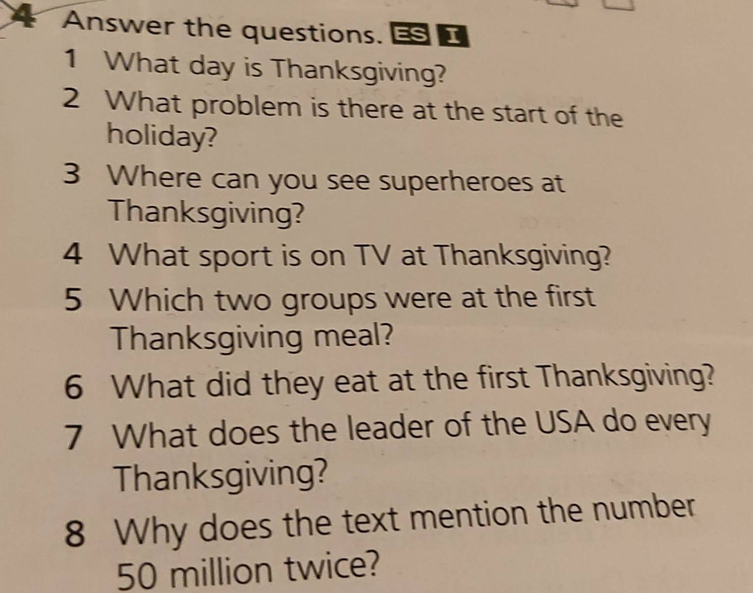 Answer the questions. 
1 What day is Thanksgiving? 
2 What problem is there at the start of the 
holiday? 
3 Where can you see superheroes at 
Thanksgiving? 
4 What sport is on TV at Thanksgiving? 
5 Which two groups were at the first 
Thanksgiving meal? 
6 What did they eat at the first Thanksgiving? 
7 What does the leader of the USA do every 
Thanksgiving? 
8 Why does the text mention the number
50 million twice?