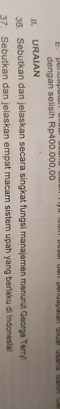 pendapatán sar dan pendapatan diluar usaña Salon o 
dengan selisih Rp400.000,00
II. URAIAN 
36. Sebutkan dan jelaskan secara singkat fungsi manajemen menurut George Terry! 
37. Sebutkan dan jelaskan empat macam sistem upah yang berlaku di Indonesia!