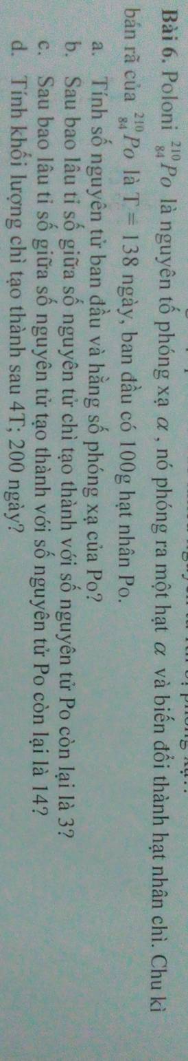 Poloni beginarrayr 210 84endarray Po là nguyên tố phóng xạ α , nó phóng ra một hạt α và biến đổi thành hạt nhân chì. Chu kì 
bán rã của _(84)^(210)P_O là T=138 ngày, ban đầu có 100g hạt nhân Po. 
a. Tính số nguyên tử ban đầu và hằng số phóng xạ của Po? 
b. Sau bao lâu tỉ số giữa số nguyên tử chì tạo thành với số nguyên tử Po còn lại là 3? 
c. Sau bao lâu tỉ số giữa số nguyên tử tạo thành với số nguyên tử Po còn lại là 14? 
d. Tính khối lượng chì tạo thành sau 4T; 200 ngày?