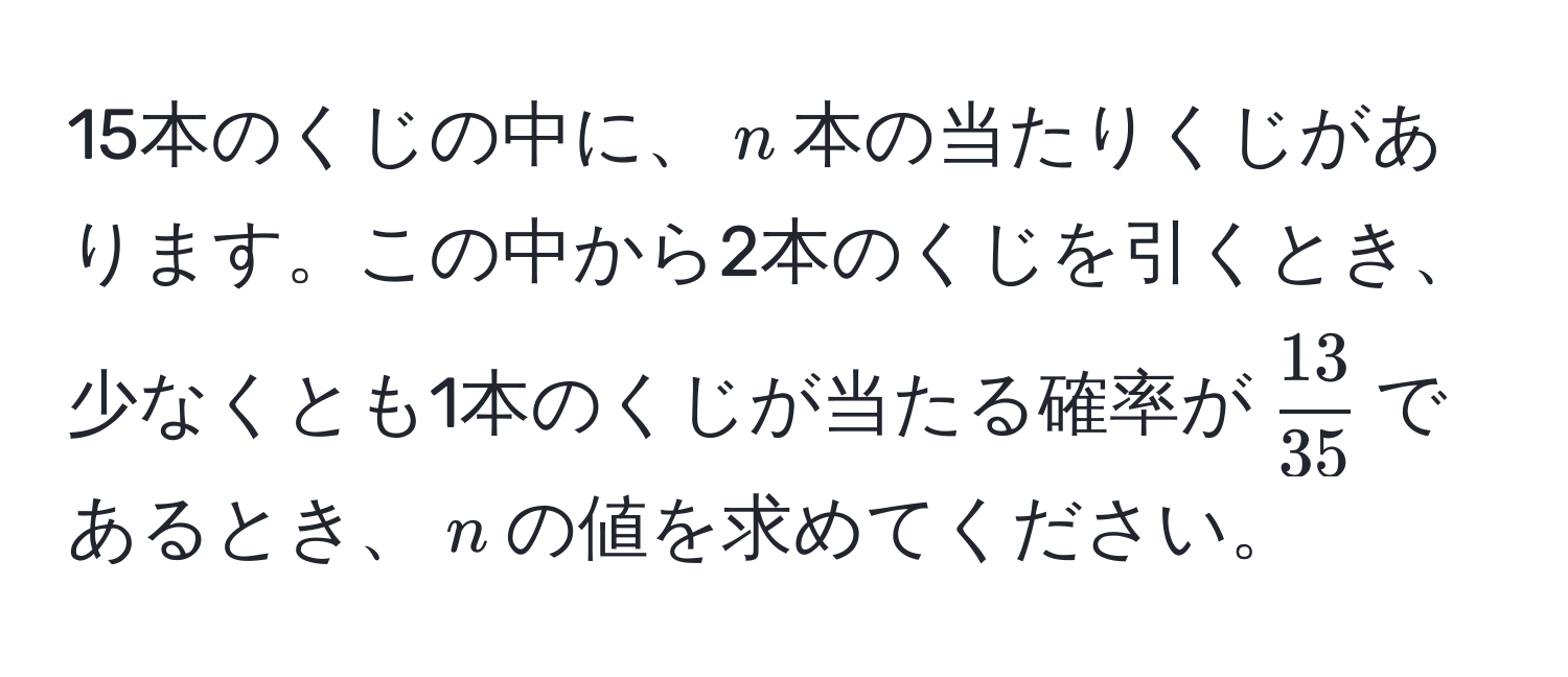 15本のくじの中に、$n$本の当たりくじがあります。この中から2本のくじを引くとき、少なくとも1本のくじが当たる確率が$ 13/35 $であるとき、$n$の値を求めてください。