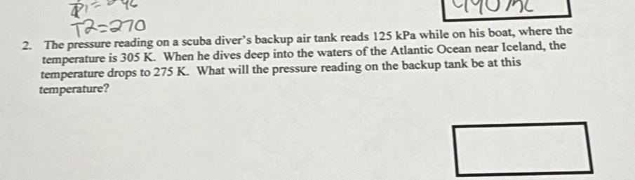 The pressure reading on a scuba diver’s backup air tank reads 125 kPa while on his boat, where the 
temperature is 305 K. When he dives deep into the waters of the Atlantic Ocean near Iceland, the 
temperature drops to 275 K. What will the pressure reading on the backup tank be at this 
temperature?