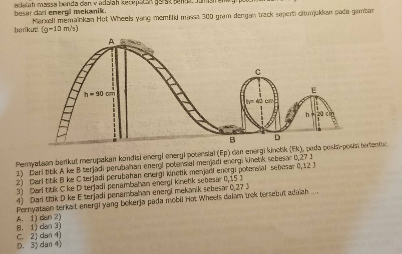 adalah massa benda dan v adalah kecepatan gerak Benda. Jumian energr 
besar dari energi mekanik.
Marxell memainkan Hot Wheels yang memiliki massa 300 gram dengan track seperti ditunjukkan pada gambar
berikut! (g=10m/s)
Pernyataan berikut merupakan kondisi energi energi potensial (Ep) dan energi kinetikrtentu:
1) Dari titik A ke B terjadi perubahan energi potensial menjadi energi kinetik sebesar 0,27 J
2) Dari titik B ke C terjadi perubahan energi kinetik menjadi energi potensial sebesar 0,12 J
3) Dari titik C ke D terjadi penambahan energi kinetik sebesar 0,15 J
4) Dari titik D ke E terjadi penambahan energi mekanik sebesar 0,27 J
Pernyataan terkait energi yang bekerja pada mobil Hot Wheels dalam trek tersebut adalah ....
A. 1) dan 2)
B. 1) dan 3)
C. 2) dan 4)
D. 3) dan 4)