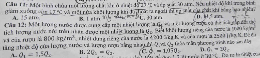 Một bình chứa một lượng chất khí ở nhiệt độ 27°C và áp suất 30 atm. Nếu nhiệt độ khí trong bình
giảm xuống còn 17°C và một nửa khối lượng khí đã thoát ra ngoài thì áp suất của chất khí bằng bạo nhiêu?
A. 15 atm. B. 1 atm. C. 30 atm. D. ) 4,5 atm.
Câu 12: Một lượng nước được cung cấp một nhiệt lượng là Q_1 và một lượng rượu có thể tích gắp đổi thể
tích lượng nước nói trên nhận được một nhiệt lượng là Q_2. Biết khối lượng riêng của nước là 1000kg/m^3
và của rượu là 800kg/m^3 , nhiệt dung riêng của nước là 4200 J/kg.K và của rượu là 2500 J/kg.K. Đề độ
tăng nhiệt độ của lượng nước và lượng rượu bằng nhau thì Q_1 và Q_2 thỏa mãn phương trình nào sau đây
A. Q_1=1,5Q_2. B. 2Q_1=Q_2.
C. Q_1=1,05Q_2. D. Q_1=2Q_2. 
1 nước ở 30°C. Do rơ le nhiệt của