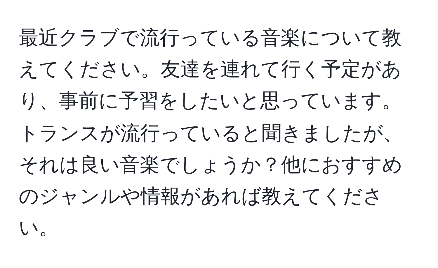 最近クラブで流行っている音楽について教えてください。友達を連れて行く予定があり、事前に予習をしたいと思っています。トランスが流行っていると聞きましたが、それは良い音楽でしょうか？他におすすめのジャンルや情報があれば教えてください。