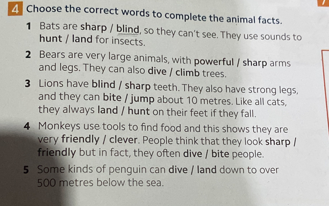 Choose the correct words to complete the animal facts. 
1 Bats are sharp / blind, so they can’t see. They use sounds to 
hunt / land for insects. 
2 Bears are very large animals, with powerful / sharp arms 
and legs. They can also dive / climb trees. 
3 Lions have blind / sharp teeth. They also have strong legs, 
and they can bite / jump about 10 metres. Like all cats, 
they always land / hunt on their feet if they fall. 
4 Monkeys use tools to find food and this shows they are 
very friendly / clever. People think that they look sharp / 
friendly but in fact, they often dive / bite people. 
5 Some kinds of penguin can dive / land down to over
500 metres below the sea.