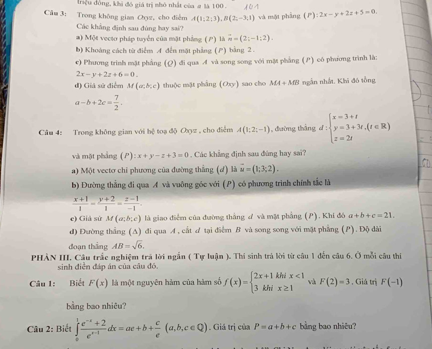 triệu đồng, khi đó giá trị nhỏ nhất của # là 100 .
Câu 3: Trong không gian Oxyz, cho điểm A(1;2;3),B(2;-3;1) và mặt phẳng (P):2x-y+2z+5=0.
Các khẳng định sau đúng hay sai?
a) Một vectơ pháp tuyến của mặt phẳng (P) là vector n=(2;-1;2).
b) Khoảng cách từ điểm A đến mặt phẳng (P) bằng 2 .
c) Phương trình mặt phẳng (Q) đi qua A và song song với mặt phẳng (P) có phương trình là:
2x-y+2z+6=0.
d) Giả sử điểm M(a;b;c) thuộc mặt phẳng (Oxy) sao cho MA+MB ngắn nhất. Khi đó tổng
a-b+2c= 7/2 .
Câu 4: Trong không gian với hệ toạ độ Oxyz , cho điểm A(1;2;-1) , đường thẳng d:beginarrayl x=3+t y=3+3t,(t∈ R) z=2tendarray.
và mặt phẳng (P): x+y-z+3=0. Các khẳng định sau đúng hay sai?
a) Một vectơ chỉ phương của đường thẳng (d) là vector u=(1;3;2).
b) Đường thẳng đi qua A và vuông góc với (P) có phương trình chính tắc là
 (x+1)/1 = (y+2)/1 = (z-1)/-1 .
c) Giả sử M(a;b;c) là giao điểm của đường thẳng đ và mặt phẳng (P). Khí đó a+b+c=21.
d) Đường thẳng (A) đi qua A, cắt đ tại điểm B và song song với mặt phẳng (P). Độ dài
đoạn thắng AB=sqrt(6).
PHÀN III. Câu trắc nghiệm trã lời ngắn ( Tự luận ). Thí sinh trả lời từ câu 1 đến câu 6. Ở mỗi câu thí
sinh điền đáp án của câu đó.
Câu 1: Biết F(x) là một nguyên hàm của hàm số f(x)=beginarrayl 2x+1khix<1 3khix≥ 1endarray. và F(2)=3. Giá trị F(-1)
bằng bao nhiêu?
* Câu 2: Biết ∈tlimits _0^(1frac e^-x)+2e^(x-1)dx=ae+b+ c/e (a,b,c∈ Q). Giá trị của P=a+b+c bằng bao nhiêu?