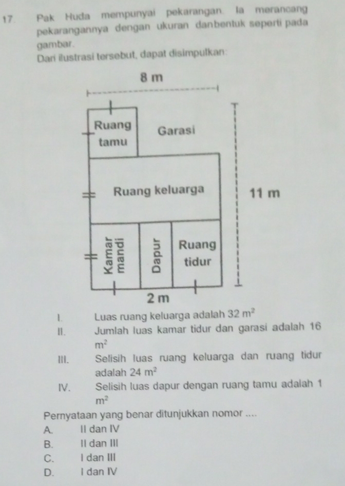 Pak Huda mempunyai pekarangan. la merancang
pekarangannya dengan ukuran danbentuk seperti pada
gambar.
Dari ilustrasi tersebut, dapat disimpulkan:
Ⅱ. Jumlah luas kamar tidur dan garasi adalah 16
m^2
ⅢI. Selisih luas ruang keluarga dan ruang tidur
adalah 24m^2
IV. Selisih luas dapur dengan ruang tamu adalah 1
m^2
Pernyataan yang benar ditunjukkan nomor ....
A. II dan IV
B. II dan III
C. I dan III
D. I dan IV