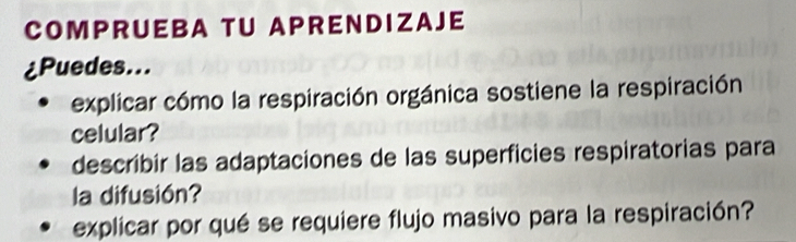 COMPRUEBA TU APRENDIZAJE 
¿Puedes... 
explicar cómo la respiración orgánica sostiene la respiración 
celular? 
describir las adaptaciones de las superficies respiratorias para 
la difusión? 
explicar por qué se requiere flujo masivo para la respiración?