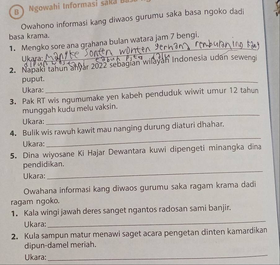 Ngowahi Informasi saka Ba 
Owahono informasi kang diwaos gurumu saka basa ngoko dadi 
basa krama. 
_ 
1. Mengko sore ana grahana bulan watara jam 7 bengi. 
Ukara 
2. Napaki tahun anyar 2022 sebagian wilayan Indonesia udan sewengi 
puput._ 
Ukara: 
3. Pak RT wis ngumumake yen kabeh penduduk wiwit umur 12 tahun 
munggah kudu melu vaksin. 
Ukara: 
_ 
4. Bulik wis rawuh kawit mau nanging durung diaturi dhahar. 
Ukara: 
_ 
5. Dina wiyosane Ki Hajar Dewantara kuwi dipengeti minangka dina 
_ 
pendidikan. 
Ukara: 
Owahana informasi kang diwaos gurumu saka ragam krama dadi 
ragam ngoko. 
_ 
1. Kala wingi jawah deres sanget ngantos radosan sami banjir. 
Ukara: 
2. Kula sampun matur menawi saget acara pengetan dinten kamardikan 
dipun-damel meriah. 
Ukara: 
_