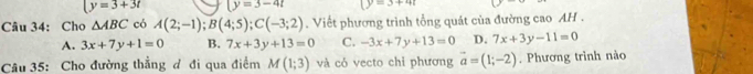 (y=3+3t (y=3-4t 3+4
Câu 34: Cho △ ABC có A(2;-1); B(4;5); C(-3;2). Viết phương trình tổng quát của đường cao AH .
A. 3x+7y+1=0 B. 7x+3y+13=0 C. -3x+7y+13=0 D. 7x+3y-11=0
Câu 35: Cho đường thẳng đ đi qua điểm M(1;3) và có vecto chỉ phương vector a=(1;-2). Phương trình nào